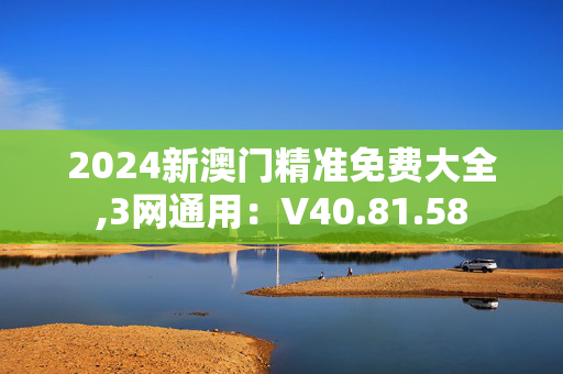 2024新澳门精准免费大全,3网通用：V40.81.58