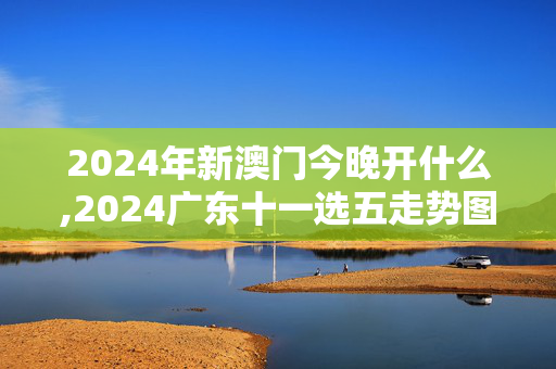 2024年新澳门今晚开什么,2024广东十一选五走势图,3网通用：主页版v044.066