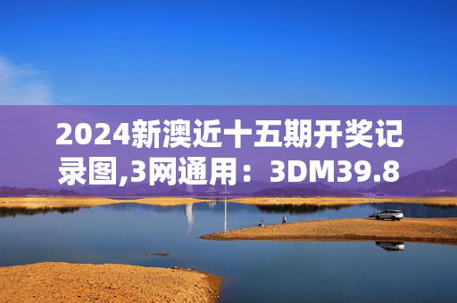 2024新澳近十五期开奖记录图,3网通用：3DM39.81.68