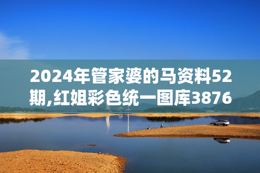 2024年管家婆的马资料52期,红姐彩色统一图库3876,3网通用：手机版075.431