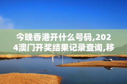 今晚香港开什么号码,2024澳门开奖结果记录查询,移动＼电信＼联通 通用版：网页版v475.366