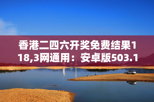 香港二四六开奖免费结果118,3网通用：安卓版503.106